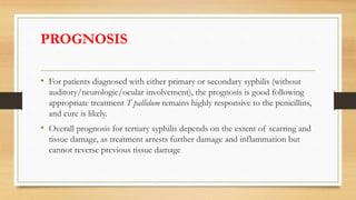PROGNOSIS
• For patients diagnosed with either primary or secondary syphilis (without
auditory/neurologic/ocular involvement), the prognosis is good following
appropriate treatment T pallidum remains highly responsive to the penicillins,
and cure is likely.
• Overall prognosis for tertiary syphilis depends on the extent of scarring and
tissue damage, as treatment arrests further damage and inflammation but
cannot reverse previous tissue damage
 