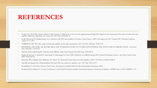 REFERENCES
• Cooley LA1, Pearl ML, Flynn C, Ross C, Hart-Cooper G, Elmore K, et al. Low viral suppression and high HIV diagnosis rate among men who have sex with men with
syphilis--Baltimore, Maryland. Sex Transm Dis. 2015 Apr. 42(4):226-31.
• Su JR, Weinstock H. Epidemiology of co-infection with HIV and syphilis in 34 states, United States—2009. Proceedings of the 2011 National HIV Prevention Conference,
August 13-17, 2011.
• HARRISON LW. The Oslo study of untreated syphilis, review and commentary. Br J Vener Dis. 1956 Jun. 32(2):70-8.
• ROCKWELL DH, YOBS AR, MOORE MB Jr. THE TUSKEGEE STUDY OF UNTREATED SYPHILIS; THE 30TH YEAR OF OBSERVATION. Arch Intern
Med. 1964 Dec. 114:792-8.
• McClure EM, Goldenberg RL. Infection and stillbirth. Semin Fetal Neonatal Med. 2009 Aug. 14(4):182-9.
• Kupka R, Kassaye T, Saathoff E, Hertzmark E, Msamanga GI, Fawzi WW. Predictors of stillbirth among HIV-infected Tanzanian women. Acta Obstet Gynecol Scand.
2009. 88(5):584-92.
• Dismukes WE, Delgado DG, Mallernee SV, Myers TC. Destructive bone disease in early syphilis. JAMA. 1976 Dec 6. 236(23):2646-8.
• Sule RR, Deshpande SG, Dharmadhikari NJ, Joshi VR. Late cutaneous syphilis. Cutis. 1997 Mar. 59(3):135-7.
• [Guideline] U.S. Preventive Services Task Force. Screening for Syphilis Infection. Recommendation Statement. 2004.
• Workowski KA, Bolan GA. Centers for Disease Control and Prevention Sexually Transmitted Diseases Treatment Guidelines. MMWR. June 5, 2015. 64(RR3):1-137.
 