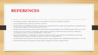 REFERENCES
• GP. Serologic screening for syphilis. Rationale, cost, and realpolitik. Sex Transm Dis. 1996 Jan-Feb. 23(1):45-50.
• Young H. Syphilis. Serology. Dermatol Clin. 1998 Oct. 16(4):691-8.
• Binnicker MJ, Jespersen DJ, Rollins LO. Direct comparison of the traditional and reverse syphilis screening algorithms in a population with a
low prevalence of syphilis. J Clin Microbiol. 2012 Jan. 50(1):148-50.
• [Guideline] Workowski KA, Berman SM. Sexually transmitted diseases treatment guidelines, 2006. MMWR Recomm Rep. 2006 Aug 4. 55:1-94.
• U.S. Preventive Services Task Force. Screening for syphilis infection in pregnancy: U.S. Preventive Services Task Force reaffirmation
recommendation statement. Ann Intern Med. 2009 May 19. 150(10):705-9.
• Ghanem KG. Management of Adult Syphilis: Key Questions to Inform the 2015 Centers for Disease Control and Prevention Sexually
Transmitted Diseases Treatment Guidelines. Clin Infect Dis. 2015 Dec 15. 61 Suppl 8:S818-36.
• [Guideline] Workowski KA, Berman S. Sexually transmitted diseases treatment guidelines, 2010. MMWR Recomm Rep. 2010 Dec 17. 59:1-110.
• Ghanem KG, Workowski KA. Management of adult syphilis. Clin Infect Dis. 2011 Dec. 53 Suppl 3:S110-28.
 