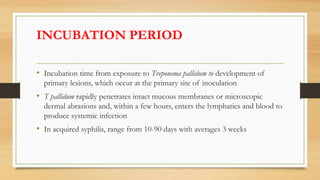 INCUBATION PERIOD
• Incubation time from exposure to Treponema pallidum to development of
primary lesions, which occur at the primary site of inoculation
• T pallidum rapidly penetrates intact mucous membranes or microscopic
dermal abrasions and, within a few hours, enters the lymphatics and blood to
produce systemic infection
• In acquired syphilis, range from 10-90 days with averages 3 weeks
 