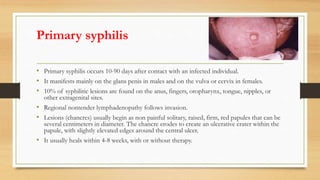 Primary syphilis
• Primary syphilis occurs 10-90 days after contact with an infected individual.
• It manifests mainly on the glans penis in males and on the vulva or cervix in females.
• 10% of syphilitic lesions are found on the anus, fingers, oropharynx, tongue, nipples, or
other extragenital sites.
• Regional nontender lymphadenopathy follows invasion.
• Lesions (chancres) usually begin as non painful solitary, raised, firm, red papules that can be
several centimeters in diameter. The chancre erodes to create an ulcerative crater within the
papule, with slightly elevated edges around the central ulcer.
• It usually heals within 4-8 weeks, with or without therapy.
 