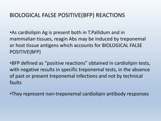 BIOLOGICAL FALSE POSITIVE(BFP) REACTIONS
•As cardiolipin Ag is present both in T.Pallidum and in
mammalian tissues, reagin Abs may be induced by treponemal
or host tissue antigens which accounts for BIOLOGICAL FALSE
POSITIVE(BFP)
•BFP defined as “positive reactions” obtained in cardiolipin tests,
with negative results in specific treponemal tests, in the absence
of past or present treponemal infections and not by technical
faults
•They represent non-treponemal cardiolipin antibody responses
 