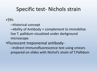 Specific test- Nichols strain
•TPI-
–Historical concept
–Ability of Antibody + complement to immobilize
live T. pallidum visualized under darkground
microscope.
•Flurescent treponemal antibody-
–Indirect Immunofluorescence test using smears
prepared on slides with Nichol’s strain of T.Pallidum
 