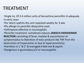 TREATMENT
•Single inj. Of 2.4 million units of benzathine penicilliin G-adequate
in early cases
•For latent syphilis-this amt repeated weekly for 3 wks
•Pts allergic to penicillin-doxycyline used
•Ceftriaxone-effective in neurosyphilis
•Penicillin treatment sometimes induces-JARISCH-HERXHEIMER
REACTION-consisting of fever, malaise & exacerbation of
symptoms(due to liberation of toxic products like TNF from the
destruction of treponemes or due to hypersensitivity)
•Harmless in 1 ˚& 2˚ & managed ē bed rest & aspirin
•Dangerous in gummatous,CV or neurosyphilis
 