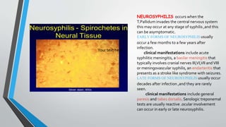 Your text hereYour text here
NEUROSYPHILIS occurs when the
T.Pallidum invades the central nervous system
this may occur at any stage of syphilis ,and this
can be asymptomatic.
EARLY FORMS OF NEUROSYPHILIS usually
occur a few months to a few years after
infection.
clinical manifestations include acute
syphilitic meningitis, a basilar meningitis that
typically involves cranial nerves III,VI,VII andVIII
or meningovascular syphilis, an endarteritis that
presents as a stroke like syndrome with seizures.
LATE FORMS OF NEUROSYPHILIS usually occur
decades after infection ,and they are rarely
seen.
clinical manifestations include general
paresis and tabes dorsalis. Serologic treponemal
tests are usually reactive .ocular involvement
can occur in early or late neurosyphilis.
 