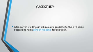 CASE STUDY
• Stan carter is a 19 year old male who presents to the STD clinic
because he had a sore on his penis for one week.
 