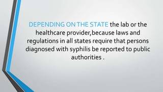 DEPENDING ONTHE STATE the lab or the
healthcare provider,because laws and
regulations in all states require that persons
diagnosed with syphilis be reported to public
authorities .
 