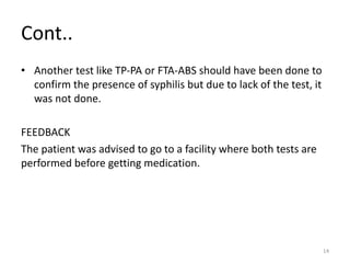 Cont..
• Another test like TP-PA or FTA-ABS should have been done to
confirm the presence of syphilis but due to lack of the test, it
was not done.
FEEDBACK
The patient was advised to go to a facility where both tests are
performed before getting medication.
14
 