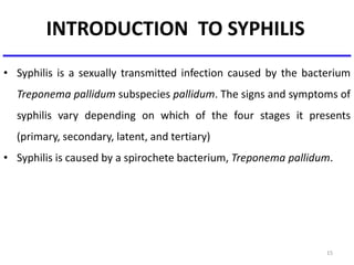 INTRODUCTION TO SYPHILIS
• Syphilis is a sexually transmitted infection caused by the bacterium
Treponema pallidum subspecies pallidum. The signs and symptoms of
syphilis vary depending on which of the four stages it presents
(primary, secondary, latent, and tertiary)
• Syphilis is caused by a spirochete bacterium, Treponema pallidum.
15
 