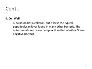 Cont..
4. Cell Wall
– T. pallidum has a cell wall, but it lacks the typical
peptidoglycan layer found in many other bacteria. The
outer membrane is less complex than that of other Gram-
negative bacteria.
17
 