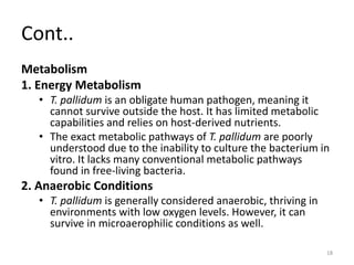 Cont..
Metabolism
1. Energy Metabolism
• T. pallidum is an obligate human pathogen, meaning it
cannot survive outside the host. It has limited metabolic
capabilities and relies on host-derived nutrients.
• The exact metabolic pathways of T. pallidum are poorly
understood due to the inability to culture the bacterium in
vitro. It lacks many conventional metabolic pathways
found in free-living bacteria.
2. Anaerobic Conditions
• T. pallidum is generally considered anaerobic, thriving in
environments with low oxygen levels. However, it can
survive in microaerophilic conditions as well.
18
 