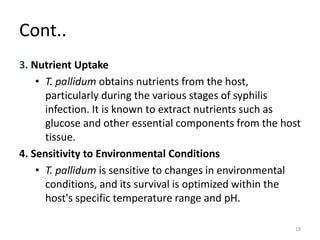 Cont..
3. Nutrient Uptake
• T. pallidum obtains nutrients from the host,
particularly during the various stages of syphilis
infection. It is known to extract nutrients such as
glucose and other essential components from the host
tissue.
4. Sensitivity to Environmental Conditions
• T. pallidum is sensitive to changes in environmental
conditions, and its survival is optimized within the
host's specific temperature range and pH.
19
 