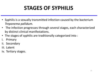 STAGES OF SYPHILIS
21
• Syphilis is a sexually transmitted infection caused by the bacterium
Treponema pallidum.
• The infection progresses through several stages, each characterized
by distinct clinical manifestations.
• The stages of syphilis are traditionally categorized into :
i. Primary
ii. Secondary
iii. Latent
iv. Tertiary stages.
 