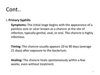 Cont..
i. Primary Syphilis
Symptoms: The initial stage begins with the appearance of a
painless sore or ulcer known as a chancre at the site of
infection, typically genital, anal, or oral. The chancre is highly
infectious.
Timing: The chancre usually appears 10 to 90 days (average
21 days) after exposure to the bacterium.
Healing: The chancre heals spontaneously within a few
weeks, even without treatment.
22
 