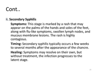 Cont..
ii. Secondary Syphilis
Symptoms: This stage is marked by a rash that may
appear on the palms of the hands and soles of the feet,
along with flu-like symptoms, swollen lymph nodes, and
mucous membrane lesions. The rash is highly
contagious.
Timing: Secondary syphilis typically occurs a few weeks
to several months after the appearance of the chancre.
Healing: Symptoms may resolve on their own, but
without treatment, the infection progresses to the
latent stage.
23
 