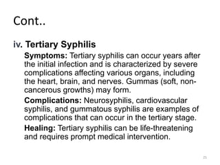 Cont..
iv. Tertiary Syphilis
Symptoms: Tertiary syphilis can occur years after
the initial infection and is characterized by severe
complications affecting various organs, including
the heart, brain, and nerves. Gummas (soft, non-
cancerous growths) may form.
Complications: Neurosyphilis, cardiovascular
syphilis, and gummatous syphilis are examples of
complications that can occur in the tertiary stage.
Healing: Tertiary syphilis can be life-threatening
and requires prompt medical intervention.
25
 