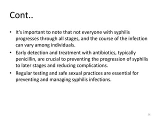 Cont..
• It's important to note that not everyone with syphilis
progresses through all stages, and the course of the infection
can vary among individuals.
• Early detection and treatment with antibiotics, typically
penicillin, are crucial to preventing the progression of syphilis
to later stages and reducing complications.
• Regular testing and safe sexual practices are essential for
preventing and managing syphilis infections.
26
 