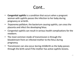 Cont..
• Congenital syphilis is a condition that occurs when a pregnant
woman with syphilis passes the infection to her baby during
pregnancy or at birth.
• Treponema pallidum, the bacterium causing syphilis, can cross the
placenta and infect the developing fetus.
• Congenital syphilis can result in serious health complications for the
newborn.
• The most common mode of transmission is through the
bloodstream from an infected mother to the fetus during
pregnancy.
• Transmission can also occur during childbirth as the baby passes
through the birth canal if the mother has active syphilis lesions.
27
 