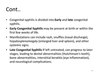 Cont..
• Congenital syphilis is divided into Early and late congenital
syphilis.
• Early Congenital Syphilis may be present at birth or within the
first few weeks of life.
• Manifestations can include rash, snuffles (nasal discharge),
hepatosplenomegaly (enlarged liver and spleen), and other
systemic signs.
• Late Congenital Syphilis If left untreated, can progress to later
stages, leading to dental abnormalities (Hutchinson's teeth),
bone abnormalities, interstitial keratitis (eye inflammation),
and neurological complications.
28
 