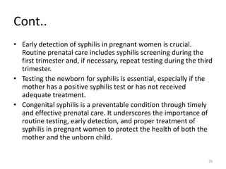 Cont..
• Early detection of syphilis in pregnant women is crucial.
Routine prenatal care includes syphilis screening during the
first trimester and, if necessary, repeat testing during the third
trimester.
• Testing the newborn for syphilis is essential, especially if the
mother has a positive syphilis test or has not received
adequate treatment.
• Congenital syphilis is a preventable condition through timely
and effective prenatal care. It underscores the importance of
routine testing, early detection, and proper treatment of
syphilis in pregnant women to protect the health of both the
mother and the unborn child.
29
 