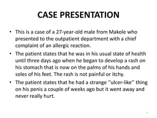 CASE PRESENTATION
• This is a case of a 27-year-old male from Makole who
presented to the outpatient department with a chief
complaint of an allergic reaction.
• The patient states that he was in his usual state of health
until three days ago when he began to develop a rash on
his stomach that is now on the palms of his hands and
soles of his feet. The rash is not painful or itchy.
• The patient states that he had a strange ‘’ulcer-like’’ thing
on his penis a couple of weeks ago but it went away and
never really hurt.
3
 