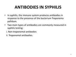 ANTIBODIES IN SYPHILIS
• In syphilis, the immune system produces antibodies in
response to the presence of the bacterium Treponema
pallidum.
• Two main types of antibodies are commonly measured in
syphilis testing:
i. Non-treponemal antibodies
ii. Treponemal antibodies.
30
 