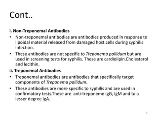 Cont..
i. Non-Treponemal Antibodies
• Non-treponemal antibodies are antibodies produced in response to
lipoidal material released from damaged host cells during syphilis
infection.
• These antibodies are not specific to Treponema pallidum but are
used in screening tests for syphilis. These are cardiolipin.Cholesterol
and lecithin.
ii. Treponemal Antibodies
• Treponemal antibodies are antibodies that specifically target
components of Treponema pallidum.
• These antibodies are more specific to syphilis and are used in
confirmatory tests.These are anti-treponeme IgG, IgM and to a
lesser degree IgA.
31
 