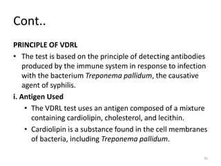 Cont..
PRINCIPLE OF VDRL
• The test is based on the principle of detecting antibodies
produced by the immune system in response to infection
with the bacterium Treponema pallidum, the causative
agent of syphilis.
i. Antigen Used
• The VDRL test uses an antigen composed of a mixture
containing cardiolipin, cholesterol, and lecithin.
• Cardiolipin is a substance found in the cell membranes
of bacteria, including Treponema pallidum.
35
 