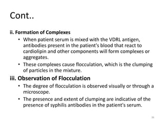 Cont..
ii. Formation of Complexes
• When patient serum is mixed with the VDRL antigen,
antibodies present in the patient's blood that react to
cardiolipin and other components will form complexes or
aggregates.
• These complexes cause flocculation, which is the clumping
of particles in the mixture.
iii. Observation of Flocculation
• The degree of flocculation is observed visually or through a
microscope.
• The presence and extent of clumping are indicative of the
presence of syphilis antibodies in the patient's serum.
36
 
