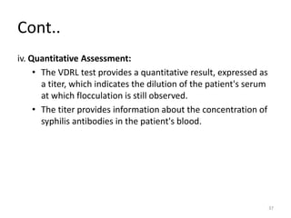 Cont..
iv. Quantitative Assessment:
• The VDRL test provides a quantitative result, expressed as
a titer, which indicates the dilution of the patient's serum
at which flocculation is still observed.
• The titer provides information about the concentration of
syphilis antibodies in the patient's blood.
37
 