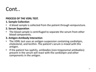 Cont..
PROCESS OF THE VDRL TEST.
1. Sample Collection
• A blood sample is collected from the patient through venipuncture.
2. Serum Separation
• The blood sample is centrifuged to separate the serum from other
blood components.
3. Antigen-Antibody Interaction
• The VDRL test uses an antigen suspension containing cardiolipin,
cholesterol, and lecithin. The patient's serum is mixed with this
antigen.
• If the patient has syphilis, antibodies (non-treponemal antibodies)
present in the serum will react with the cardiolipin and other
components in the antigen.
38
 