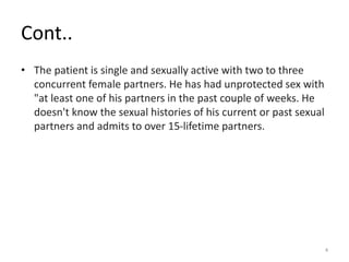 Cont..
• The patient is single and sexually active with two to three
concurrent female partners. He has had unprotected sex with
"at least one of his partners in the past couple of weeks. He
doesn't know the sexual histories of his current or past sexual
partners and admits to over 15-lifetime partners.
4
 