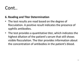 Cont..
6. Reading and Titer Determination
• The test results are read based on the degree of
flocculation. A positive result indicates the presence of
syphilis antibodies.
• The test provides a quantitative titer, which indicates the
highest dilution of the patient's serum that still shows
visible flocculation. The titer provides information about
the concentration of antibodies in the patient's blood.
40
 