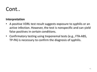 Cont..
Interpretation
• A positive VDRL test result suggests exposure to syphilis or an
active infection. However, the test is nonspecific and can yield
false positives in certain conditions.
• Confirmatory testing using treponemal tests (e.g., FTA-ABS,
TP-PA) is necessary to confirm the diagnosis of syphilis.
41
 