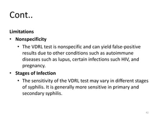 Cont..
Limitations
• Nonspecificity
• The VDRL test is nonspecific and can yield false-positive
results due to other conditions such as autoimmune
diseases such as lupus, certain infections such HIV, and
pregnancy.
• Stages of Infection
• The sensitivity of the VDRL test may vary in different stages
of syphilis. It is generally more sensitive in primary and
secondary syphilis.
42
 