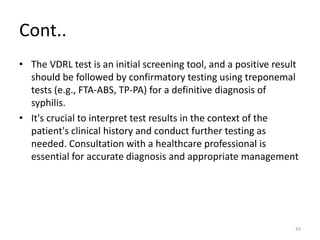 Cont..
• The VDRL test is an initial screening tool, and a positive result
should be followed by confirmatory testing using treponemal
tests (e.g., FTA-ABS, TP-PA) for a definitive diagnosis of
syphilis.
• It's crucial to interpret test results in the context of the
patient's clinical history and conduct further testing as
needed. Consultation with a healthcare professional is
essential for accurate diagnosis and appropriate management
43
 