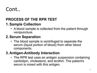 Cont..
PROCESS OF THE RPR TEST
1. Sample Collection
• A blood sample is collected from the patient through
venipuncture.
2. Serum Separation
• The blood sample is centrifuged to separate the
serum (liquid portion of blood) from other blood
components.
3. Antigen-Antibody Interaction
• The RPR test uses an antigen suspension containing
cardiolipin, cholesterol, and lecithin. The patient's
serum is mixed with this antigen.
47
 