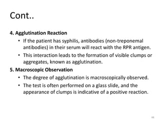Cont..
4. Agglutination Reaction
• If the patient has syphilis, antibodies (non-treponemal
antibodies) in their serum will react with the RPR antigen.
• This interaction leads to the formation of visible clumps or
aggregates, known as agglutination.
5. Macroscopic Observation
• The degree of agglutination is macroscopically observed.
• The test is often performed on a glass slide, and the
appearance of clumps is indicative of a positive reaction.
48
 