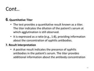 Cont..
6. Quantitative Titer
• The test provides a quantitative result known as a titer.
The titer indicates the dilution of the patient's serum at
which agglutination is still observed.
• It is expressed as a ratio (e.g., 1:8), providing information
about the concentration of syphilis antibodies.
7. Result Interpretation
• A positive result indicates the presence of syphilis
antibodies in the patient's serum. The titer provides
additional information about the antibody concentration
49
 