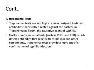Cont..
ii. Treponemal Tests
• Treponemal tests are serological assays designed to detect
antibodies specifically directed against the bacterium
Treponema pallidum, the causative agent of syphilis.
• Unlike non-treponemal tests (such as VDRL and RPR), which
detect antibodies that react with cardiolipin and other
components, treponemal tests provide a more specific
confirmation of syphilis infection.
52
 