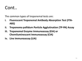 Cont..
The common types of treponemal tests are:
i. Fluorescent Treponemal Antibody Absorption Test (FTA-
ABS)
ii. Treponema pallidum Particle Agglutination (TP-PA) Assay
iii. Treponemal Enzyme Immunoassay (EIA) or
Chemiluminescent Immunoassay (CIA)
iv. Line Immunoassay (LIA)
53
 
