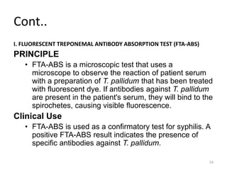 Cont..
I. FLUORESCENT TREPONEMAL ANTIBODY ABSORPTION TEST (FTA-ABS)
PRINCIPLE
• FTA-ABS is a microscopic test that uses a
microscope to observe the reaction of patient serum
with a preparation of T. pallidum that has been treated
with fluorescent dye. If antibodies against T. pallidum
are present in the patient's serum, they will bind to the
spirochetes, causing visible fluorescence.
Clinical Use
• FTA-ABS is used as a confirmatory test for syphilis. A
positive FTA-ABS result indicates the presence of
specific antibodies against T. pallidum.
54
 