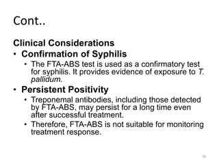 Cont..
Clinical Considerations
• Confirmation of Syphilis
• The FTA-ABS test is used as a confirmatory test
for syphilis. It provides evidence of exposure to T.
pallidum.
• Persistent Positivity
• Treponemal antibodies, including those detected
by FTA-ABS, may persist for a long time even
after successful treatment.
• Therefore, FTA-ABS is not suitable for monitoring
treatment response.
58
 