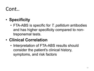 Cont..
• Specificity
• FTA-ABS is specific for T. pallidum antibodies
and has higher specificity compared to non-
treponemal tests.
• Clinical Correlation
• Interpretation of FTA-ABS results should
consider the patient's clinical history,
symptoms, and risk factors
59
 