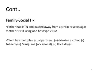 Cont..
Family-Social Hx
-Father had HTN and passed away from a stroke 4 years ago;
mother is still living and has type 2 DM
-Client has multiple sexual partners; (+) drinking alcohol, (-)
Tobacco,(+) Marijuana (occasional), (-) Illicit drugs
6
 