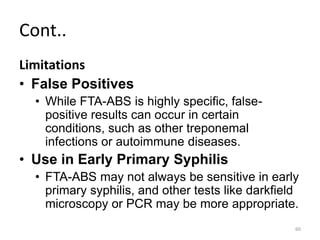 Cont..
Limitations
• False Positives
• While FTA-ABS is highly specific, false-
positive results can occur in certain
conditions, such as other treponemal
infections or autoimmune diseases.
• Use in Early Primary Syphilis
• FTA-ABS may not always be sensitive in early
primary syphilis, and other tests like darkfield
microscopy or PCR may be more appropriate.
60
 