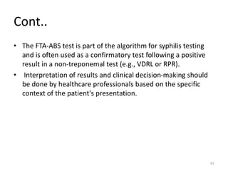 Cont..
• The FTA-ABS test is part of the algorithm for syphilis testing
and is often used as a confirmatory test following a positive
result in a non-treponemal test (e.g., VDRL or RPR).
• Interpretation of results and clinical decision-making should
be done by healthcare professionals based on the specific
context of the patient's presentation.
61
 