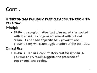 Cont..
II. TREPONEMA PALLIDUM PARTICLE AGGLUTINATION (TP-
PA) ASSAY
Principle
• TP-PA is an agglutination test where particles coated
with T. pallidum antigens are mixed with patient
serum. If antibodies specific to T. pallidum are
present, they will cause agglutination of the particles.
Clinical Use
• TP-PA is used as a confirmatory test for syphilis. A
positive TP-PA result suggests the presence of
treponemal antibodies.
62
 