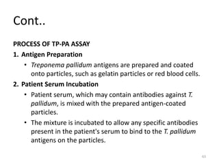 Cont..
PROCESS OF TP-PA ASSAY
1. Antigen Preparation
• Treponema pallidum antigens are prepared and coated
onto particles, such as gelatin particles or red blood cells.
2. Patient Serum Incubation
• Patient serum, which may contain antibodies against T.
pallidum, is mixed with the prepared antigen-coated
particles.
• The mixture is incubated to allow any specific antibodies
present in the patient's serum to bind to the T. pallidum
antigens on the particles.
63
 