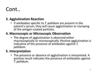 Cont..
3. Agglutination Reaction
• If antibodies specific to T. pallidum are present in the
patient's serum, they will cause agglutination or clumping
of the antigen-coated particles.
4. Macroscopic or Microscopic Observation
• The degree of agglutination is observed either
macroscopically or microscopically. Positive agglutination is
indicative of the presence of antibodies against T.
pallidum.
5. Interpretation
• The presence or absence of agglutination is interpreted. A
positive result indicates the presence of antibodies against
T. pallidum.
64
 